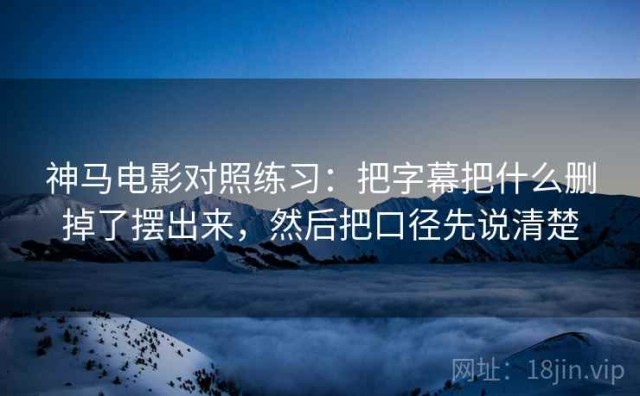 神马电影对照练习：把字幕把什么删掉了摆出来，然后把口径先说清楚