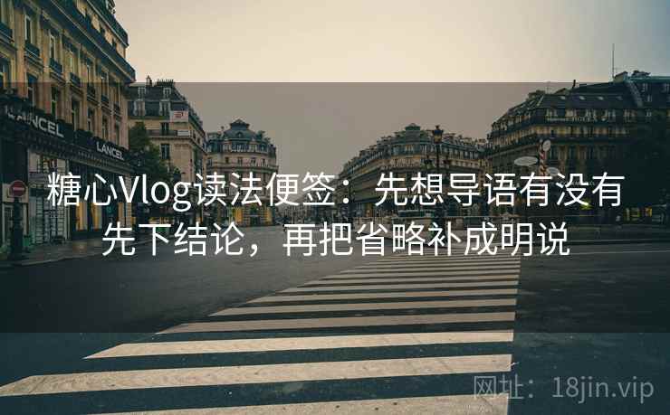 糖心Vlog读法便签：先想导语有没有先下结论，再把省略补成明说