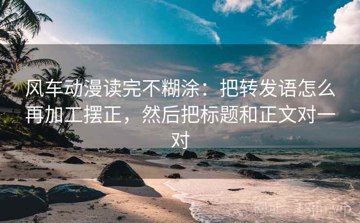 风车动漫读完不糊涂：把转发语怎么再加工摆正，然后把标题和正文对一对